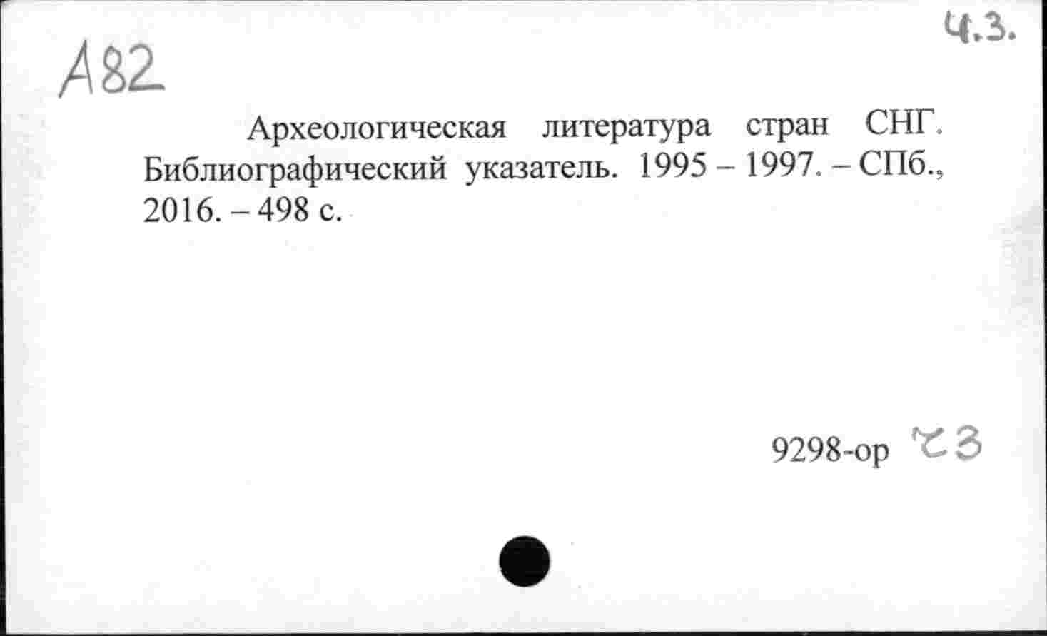 ﻿ж
4-ї.
Археологическая литература стран СНГ. Библиографический указатель. 1995 - 1997. - СПб., 2016.-498 с.
9298-ор ^3